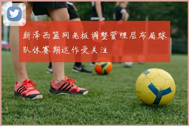 新泽西篮网老板调整管理层布局球队休赛期运作受关注