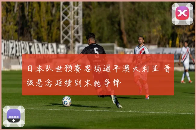 日本队世预赛客场逼平澳大利亚 晋级悬念延续到末轮争锋