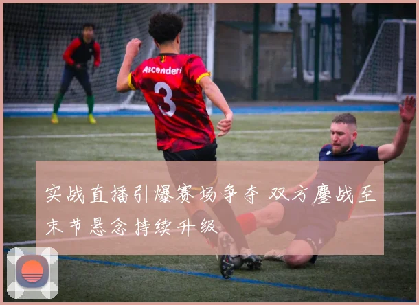 实战直播引爆赛场争夺 双方鏖战至末节悬念持续升级