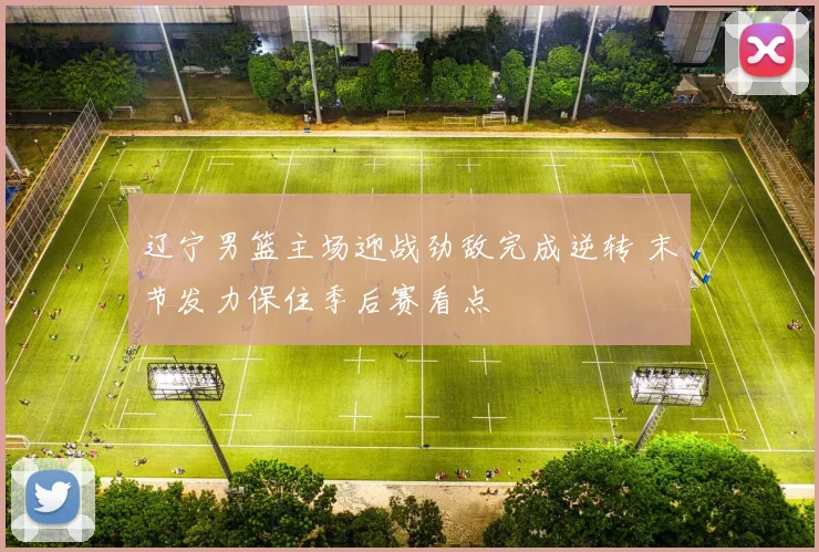 辽宁男篮主场迎战劲敌完成逆转 末节发力保住季后赛看点