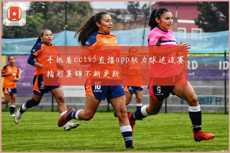 手机看cctv5直播app助力球迷追赛精彩集锦不断更新