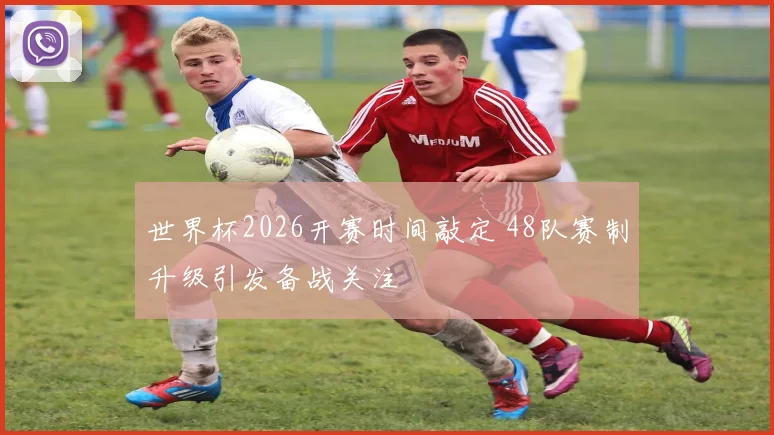 世界杯2026开赛时间敲定 48队赛制升级引发备战关注