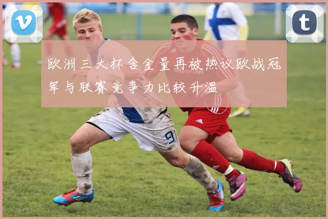 欧洲三大杯含金量再被热议欧战冠军与联赛竞争力比较升温