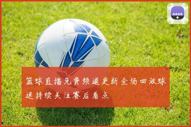 篮球直播免费频道更新全场回放球迷持续关注赛后看点