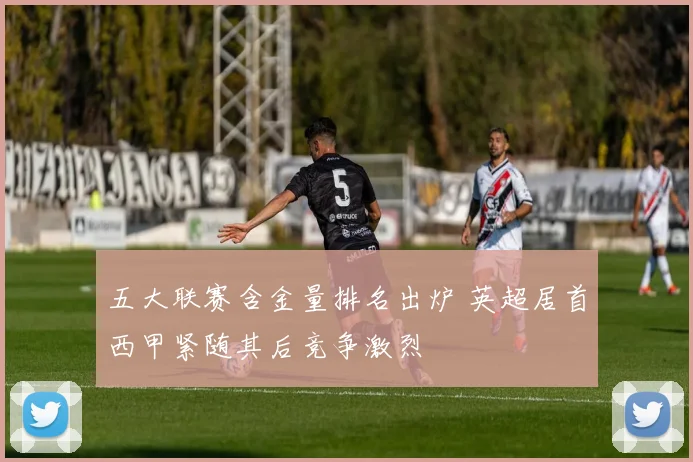 五大联赛含金量排名出炉 英超居首西甲紧随其后竞争激烈