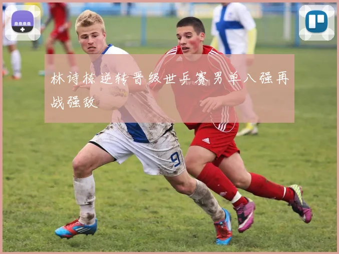 林诗栋逆转晋级世乒赛男单八强再战强敌