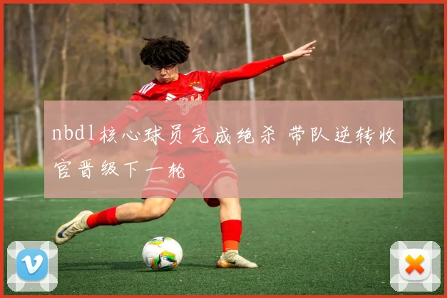 nbdl核心球员完成绝杀 带队逆转收官晋级下一轮