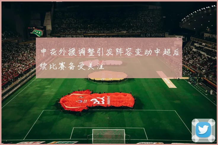 申花外援调整引发阵容变动中超后续比赛备受关注