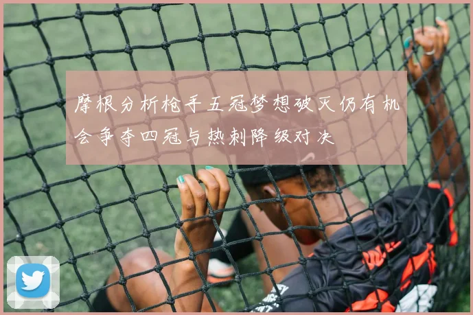 摩根分析枪手五冠梦想破灭仍有机会争夺四冠与热刺降级对决