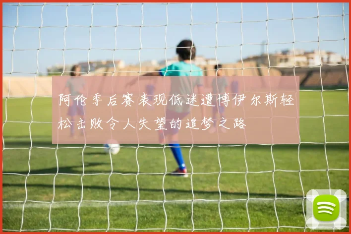 阿伦季后赛表现低迷遭博伊尔斯轻松击败令人失望的追梦之路