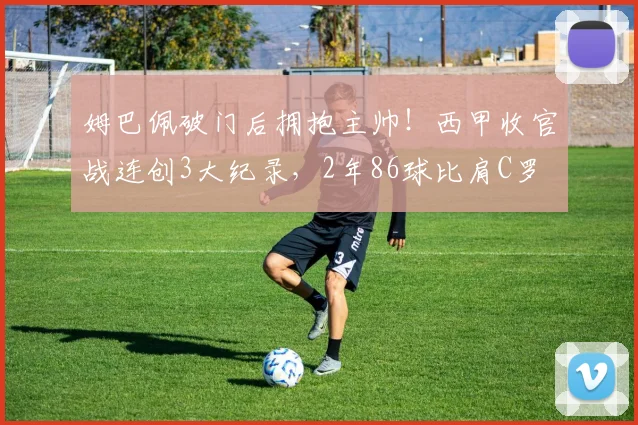 姆巴佩破门后拥抱主帅！西甲收官战连创3大纪录，2年86球比肩C罗