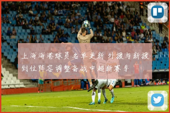 上海海港球员名单更新 外援与新援到位阵容调整备战中超新赛季
