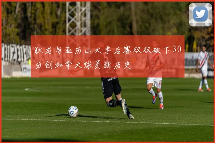 狄龙与亚历山大季后赛双双砍下30分创加拿大球员新历史