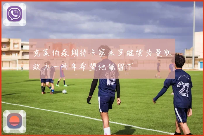 克莱伯森期待卡塞米罗继续为曼联效力一两年希望他能留下