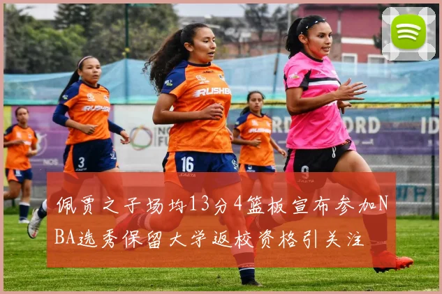 佩贾之子场均13分4篮板宣布参加NBA选秀保留大学返校资格引关注