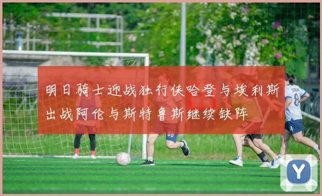 明日骑士迎战独行侠哈登与埃利斯出战阿伦与斯特鲁斯继续缺阵