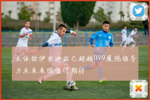 米体称伊尔迪兹已超越DV9展现领导力未来表现值得期待