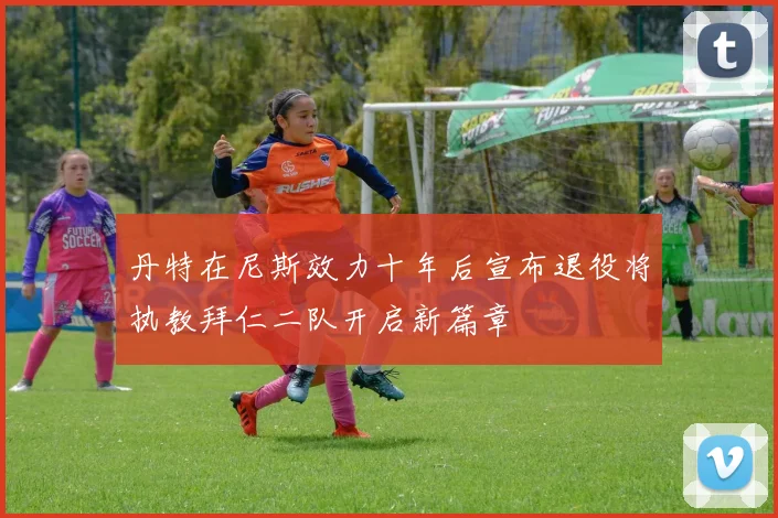 丹特在尼斯效力十年后宣布退役将执教拜仁二队开启新篇章