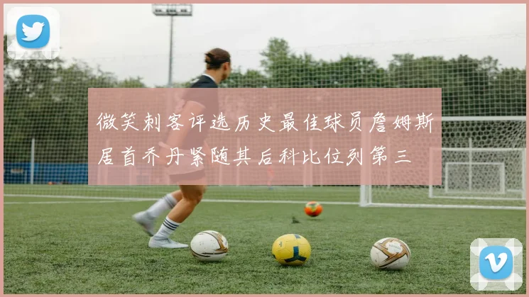 微笑刺客评选历史最佳球员詹姆斯居首乔丹紧随其后科比位列第三
