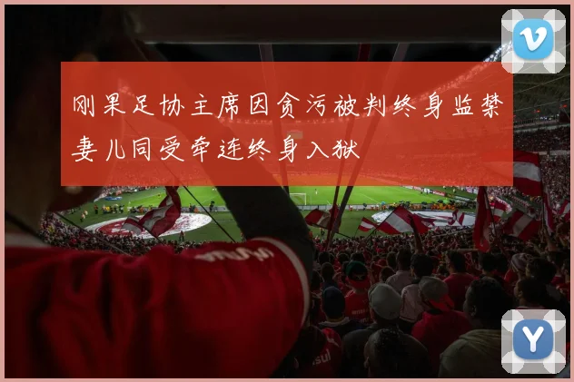 刚果足协主席因贪污被判终身监禁妻儿同受牵连终身入狱
