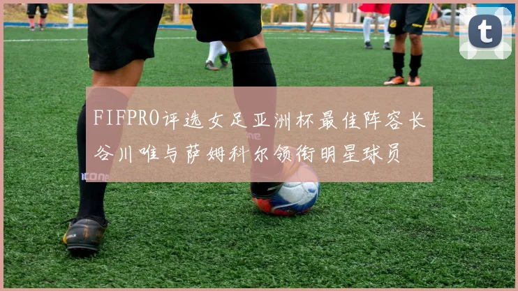 FIFPRO评选女足亚洲杯最佳阵容长谷川唯与萨姆科尔领衔明星球员