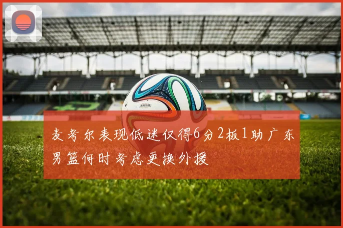 麦考尔表现低迷仅得6分2板1助广东男篮何时考虑更换外援