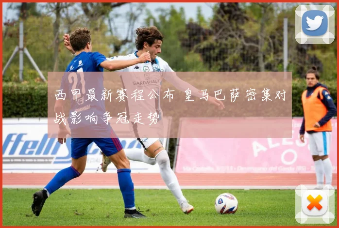 西甲最新赛程公布 皇马巴萨密集对战影响争冠走势