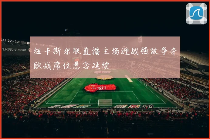 纽卡斯尔联直播主场迎战强敌争夺欧战席位悬念延续