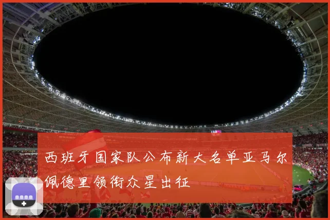西班牙国家队公布新大名单亚马尔佩德里领衔众星出征